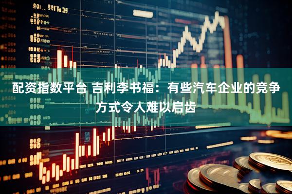 配资指数平台 吉利李书福：有些汽车企业的竞争方式令人难以启齿