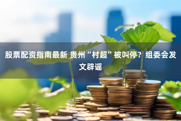 股票配资指南最新 贵州“村超”被叫停？组委会发文辟谣