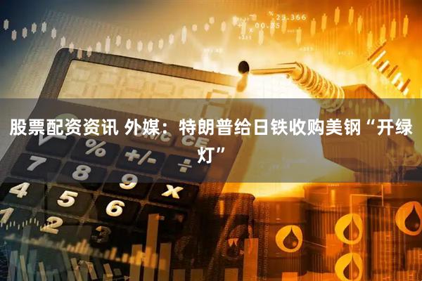 股票配资资讯 外媒：特朗普给日铁收购美钢“开绿灯”