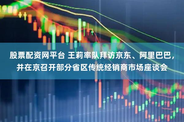 股票配资网平台 王莉率队拜访京东、阿里巴巴，并在京召开部分省区传统经销商市场座谈会