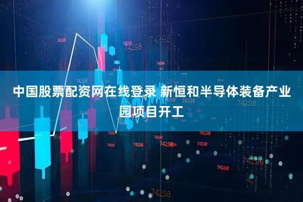 中国股票配资网在线登录 新恒和半导体装备产业园项目开工