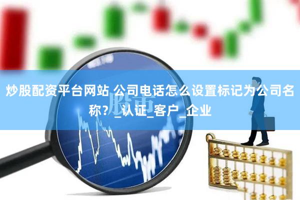 炒股配资平台网站 公司电话怎么设置标记为公司名称？_认证_客户_企业