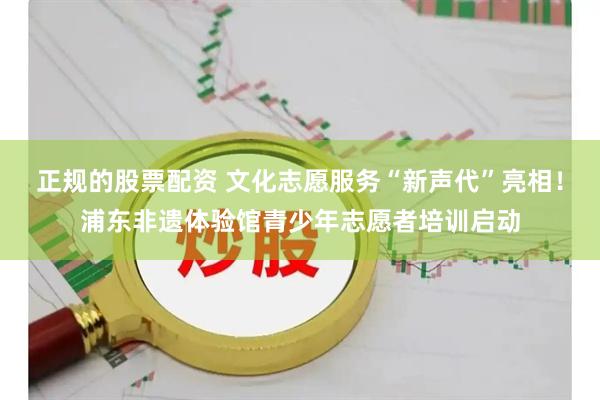 正规的股票配资 文化志愿服务“新声代”亮相！浦东非遗体验馆青少年志愿者培训启动