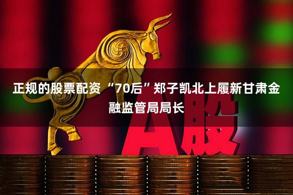 正规的股票配资 “70后”郑子凯北上履新甘肃金融监管局局长