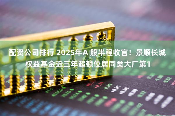 配资公司排行 2025年A 股半程收官！景顺长城权益基金近三年超额位居同类大厂第1