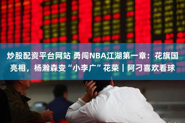 炒股配资平台网站 勇闯NBA江湖第一章：花旗国亮相，杨瀚森变“小李广”花荣｜阿刁喜欢看球