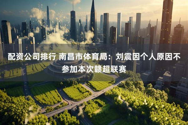 配资公司排行 南昌市体育局：刘震因个人原因不参加本次赣超联赛