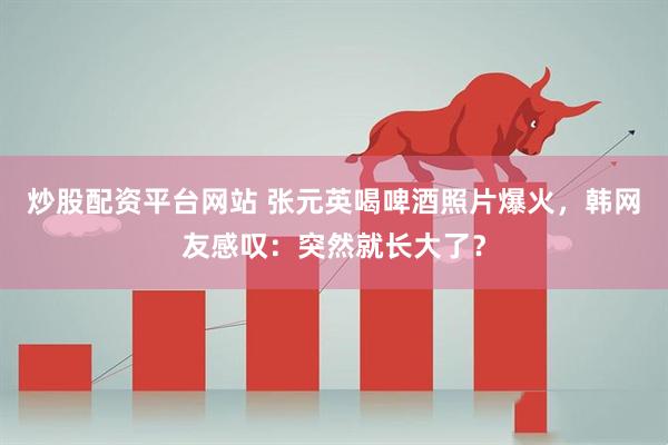 炒股配资平台网站 张元英喝啤酒照片爆火，韩网友感叹：突然就长大了？