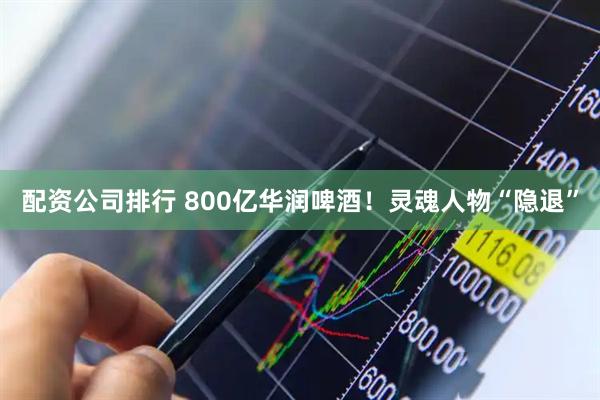 配资公司排行 800亿华润啤酒！灵魂人物“隐退”