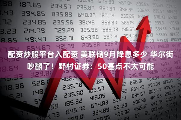配资炒股平台入配资 美联储9月降息多少 华尔街吵翻了！野村证券：50基点不太可能