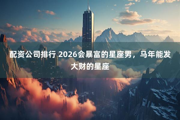 配资公司排行 2026会暴富的星座男，马年能发大财的星座