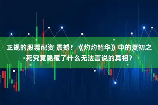 正规的股票配资 震撼！《灼灼韶华》中的夏初之死究竟隐藏了什么无法言说的真相？