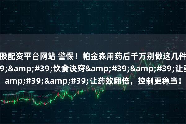 炒股配资平台网站 警惕！帕金森用药后千万别做这几件事！一个&#39;&#39;饮食诀窍&#39;&#39;让药效翻倍，控制更稳当！