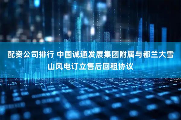 配资公司排行 中国诚通发展集团附属与都兰大雪山风电订立售后回租协议