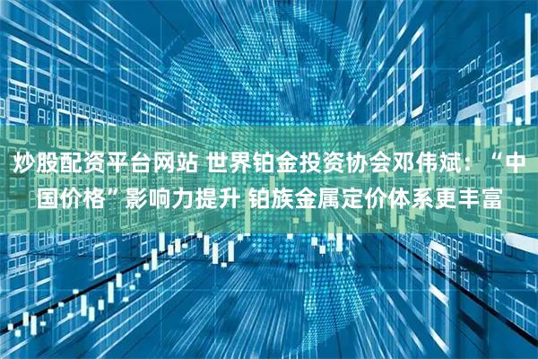 炒股配资平台网站 世界铂金投资协会邓伟斌:“中国价格”影响力提升 铂族金属定价体系更丰富