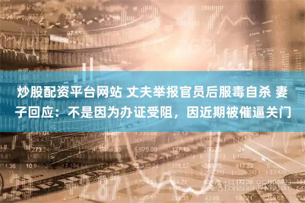 炒股配资平台网站 丈夫举报官员后服毒自杀 妻子回应：不是因为办证受阻，因近期被催逼关门