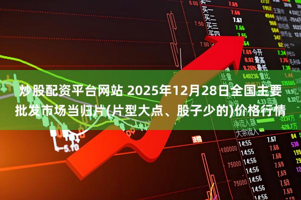 炒股配资平台网站 2025年12月28日全国主要批发市场当归片(片型大点、股子少的)价格行情