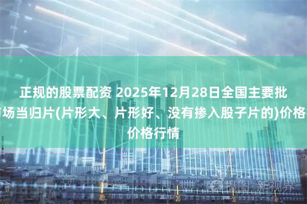 正规的股票配资 2025年12月28日全国主要批发市场当归片(片形大、片形好、没有掺入股子片的)价格行情